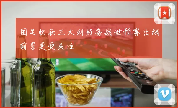 国足收获三大利好备战世预赛出线前景更受关注