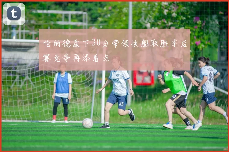 伦纳德轰下30分带领快船取胜季后赛竞争再添看点