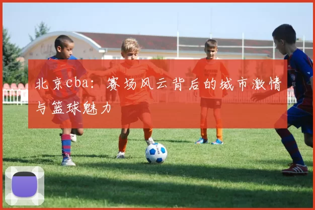 北京cba：赛场风云背后的城市激情与篮球魅力