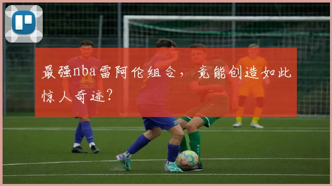 最强nba雷阿伦组合,竟能创造如此惊人奇迹?