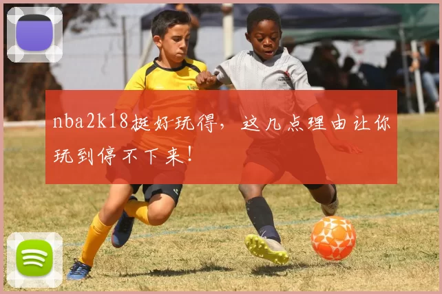 nba2k18挺好玩得，这几点理由让你玩到停不下来！