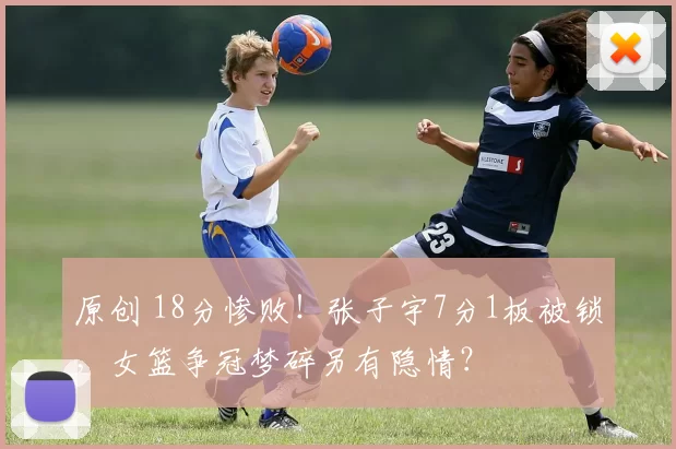 原创 18分惨败！张子宇7分1板被锁，女篮争冠梦碎另有隐情？