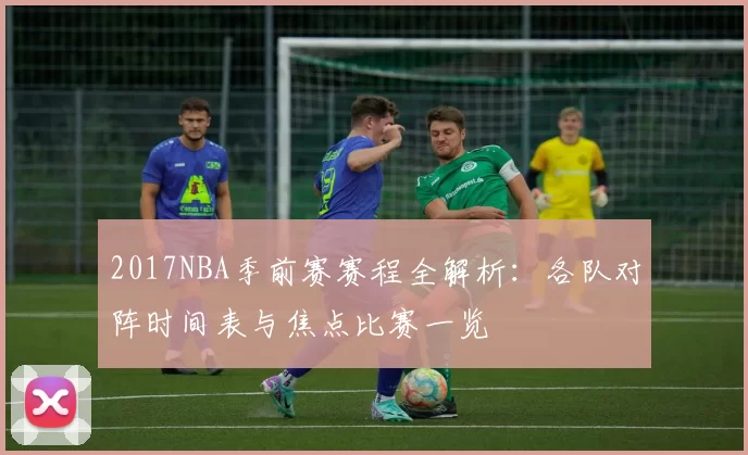 2017NBA季前赛赛程全解析：各队对阵时间表与焦点比赛一览