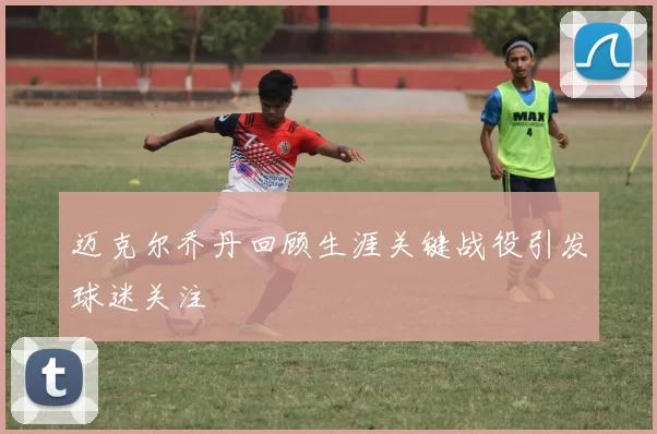 迈克尔乔丹回顾生涯关键战役引发球迷关注