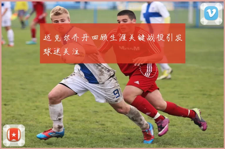 迈克尔乔丹回顾生涯关键战役引发球迷关注