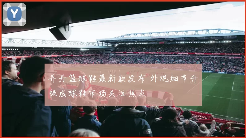 乔丹篮球鞋最新款发布 外观细节升级成球鞋市场关注焦点