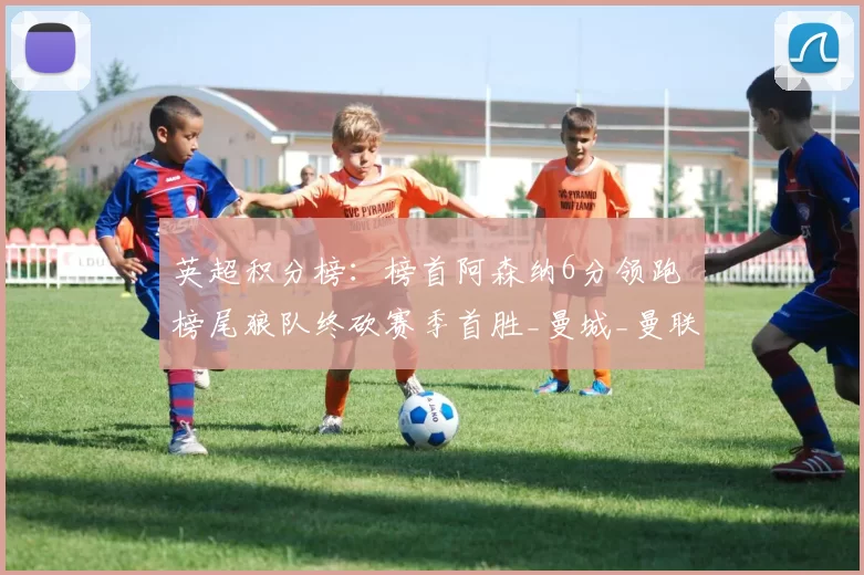 英超积分榜：榜首阿森纳6分领跑 榜尾狼队终砍赛季首胜_曼城_曼联_曼联