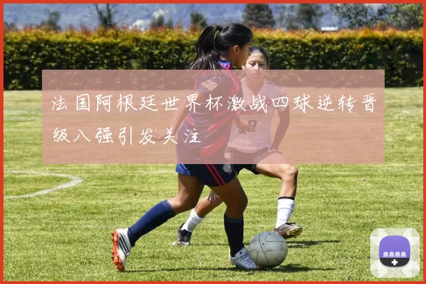 法国阿根廷世界杯激战四球逆转晋级八强引发关注