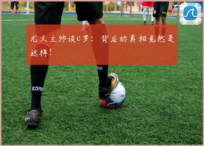 尤文主帅谈c罗:背后的真相竟然是这样!