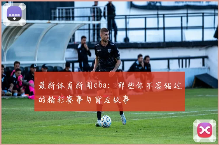 最新体育新闻cba：那些你不容错过的精彩赛事与背后故事