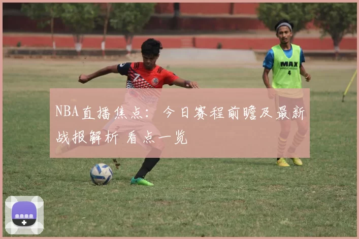 NBA直播焦点：今日赛程前瞻及最新战报解析 看点一览