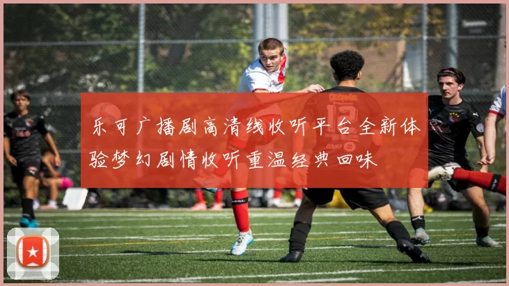 乐可广播剧高清线收听平台全新体验梦幻剧情收听重温经典回味