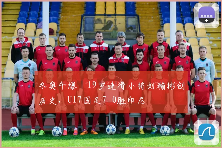 冬奥午爆｜19岁速滑小将刘瀚彬创历史，U17国足7_0胜印尼