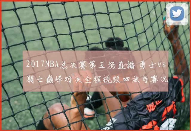 2017NBA总决赛第五场直播 勇士vs骑士巅峰对决全程视频回放与赛况解析