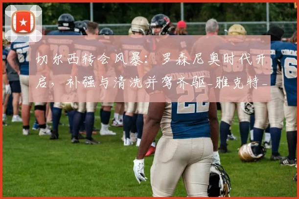 切尔西转会风暴：罗森尼奥时代开启，补强与清洗并驾齐驱_雅克特_欧冠_雷恩