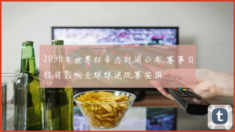 2030年世界杯举办时间公布 赛事日程将影响全球球迷观赛安排