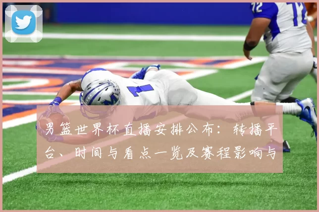 男篮世界杯直播安排公布：转播平台、时间与看点一览及赛程影响与观看指南