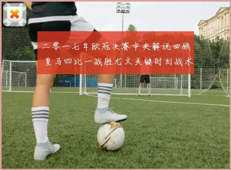 二零一七年欧冠决赛中央解说回顾 皇马四比一战胜尤文关键时刻战术解析