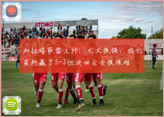 加拉塔萨雷主帅：尤文很强，我们虽然赢了5-2但次回合会很艰难