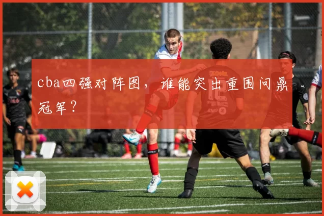 cba四强对阵图,谁能突出重围问鼎冠军?