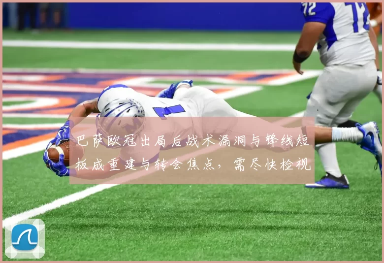 巴萨欧冠出局后战术漏洞与锋线短板成重建与转会焦点，需尽快检视