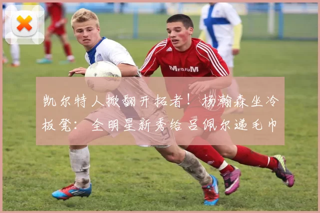 凯尔特人掀翻开拓者!杨瀚森坐冷板凳:全明星新秀给吕佩尔递毛巾