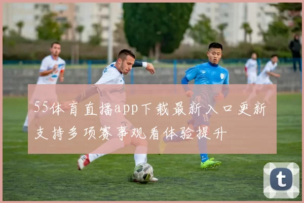 55体育直播app下载最新入口更新 支持多项赛事观看体验提升