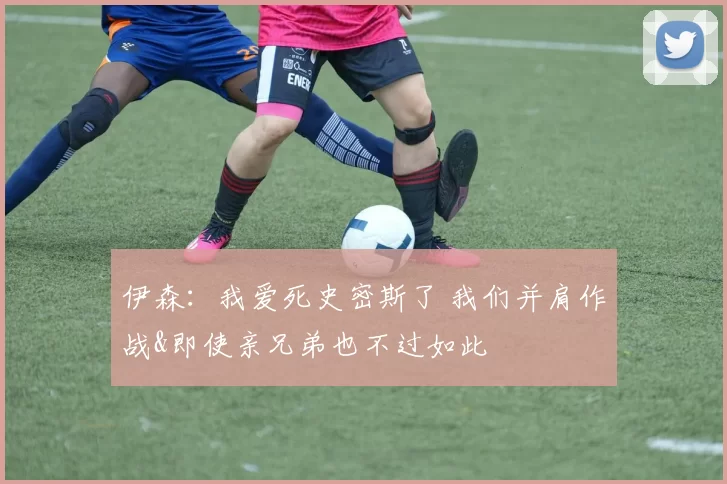 伊森：我爱死史密斯了 我们并肩作战&即使亲兄弟也不过如此