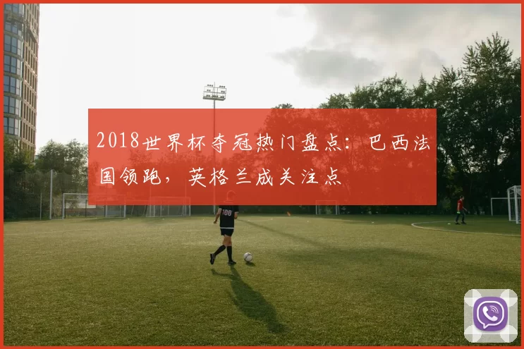 2018世界杯夺冠热门盘点：巴西法国领跑，英格兰成关注点