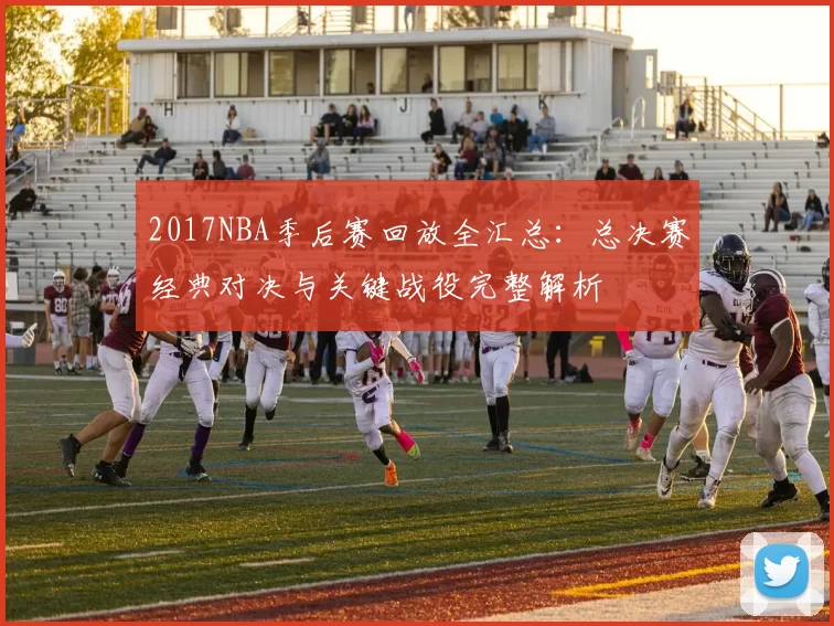2017NBA季后赛回放全汇总：总决赛经典对决与关键战役完整解析