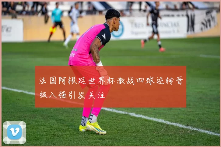 法国阿根廷世界杯激战四球逆转晋级八强引发关注