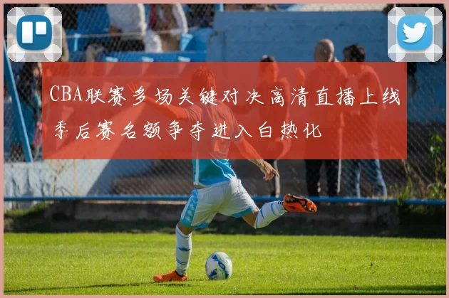 CBA联赛多场关键对决高清直播上线季后赛名额争夺进入白热化