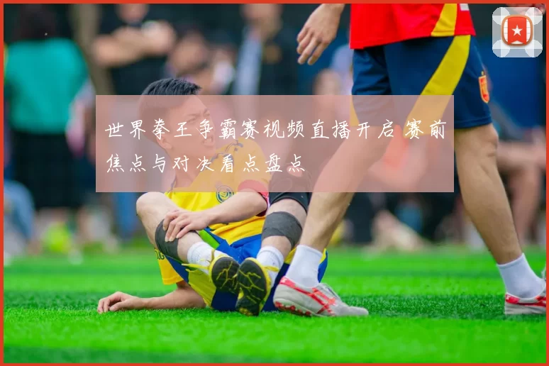 世界拳王争霸赛视频直播开启 赛前焦点与对决看点盘点