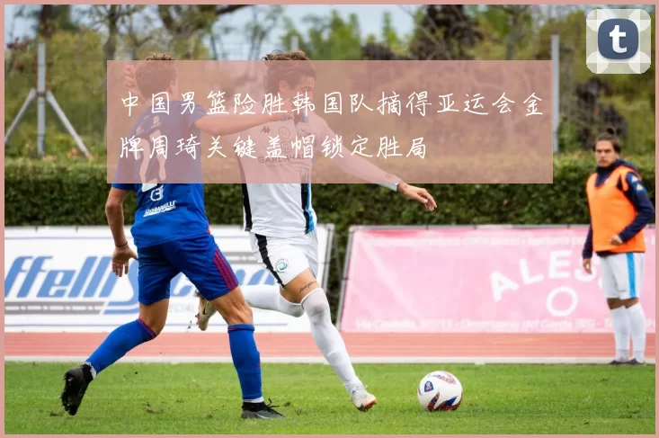 中国男篮险胜韩国队摘得亚运会金牌周琦关键盖帽锁定胜局