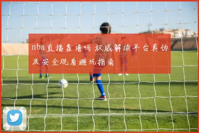 nba直播靠谱吗 权威解读平台真伪及安全观看避坑指南