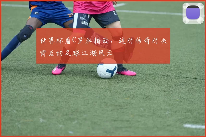 世界杯看C罗和梅西，这对传奇对决背后的足球江湖风云