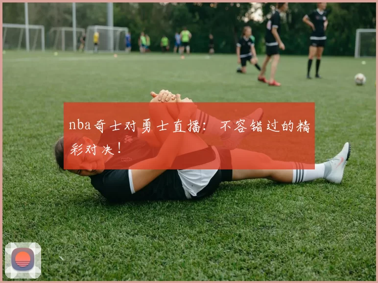nba奇士对勇士直播：不容错过的精彩对决！