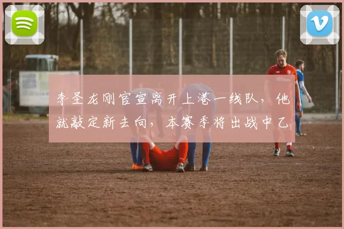 李圣龙刚官宣离开上港一线队，他就敲定新去向，本赛季将出战中乙