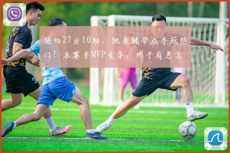 场均27分10助，把鱼腩带成夺冠热门！本赛季MVP竞争，终于有悬念