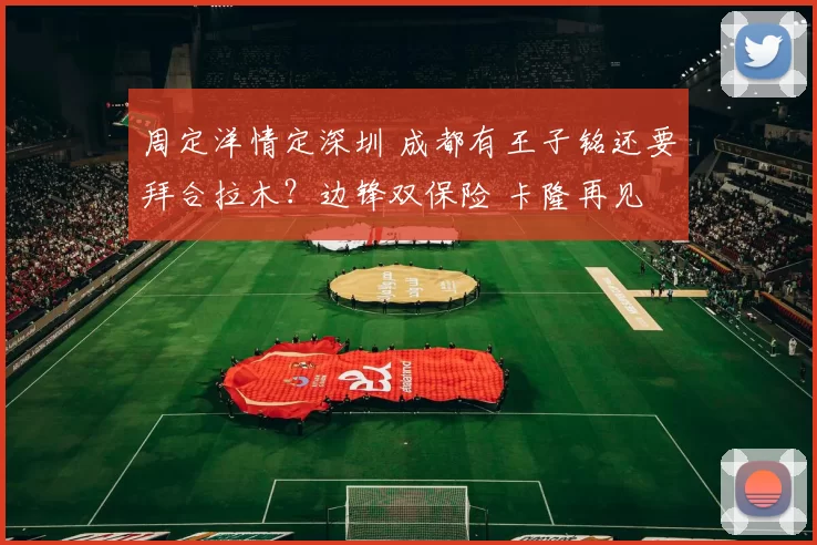 周定洋情定深圳 成都有王子铭还要拜合拉木？边锋双保险 卡隆再见