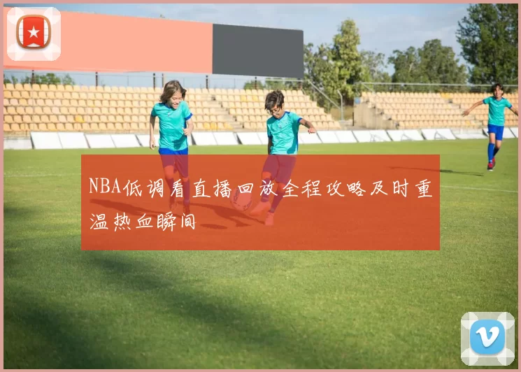 NBA低调看直播回放全程攻略及时重温热血瞬间