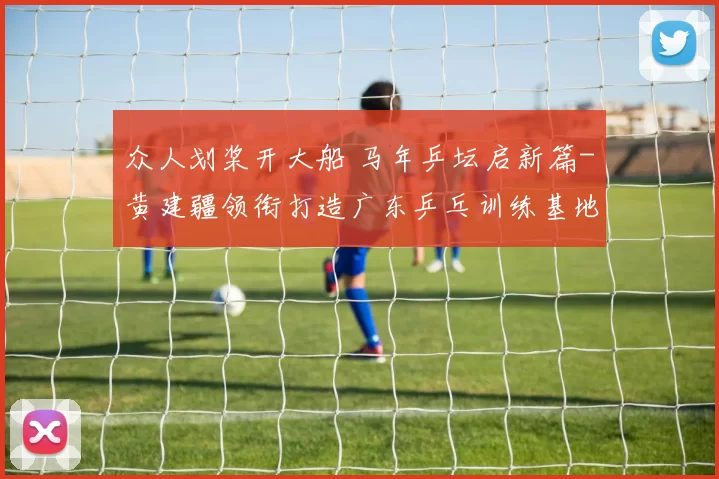 众人划桨开大船 马年乒坛启新篇-黄建疆领衔打造广东乒乓训练基地