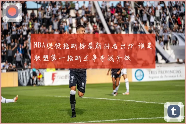 NBA现役抢断榜最新排名出炉 谁是联盟第一抢断王争夺战升级