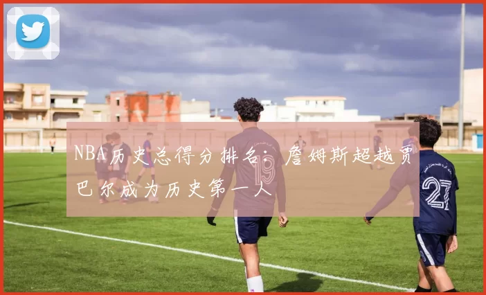 NBA历史总得分排名：詹姆斯超越贾巴尔成为历史第一人