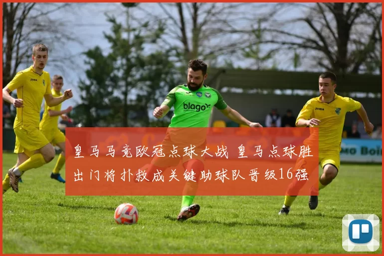 皇马马竞欧冠点球大战 皇马点球胜出门将扑救成关键助球队晋级16强