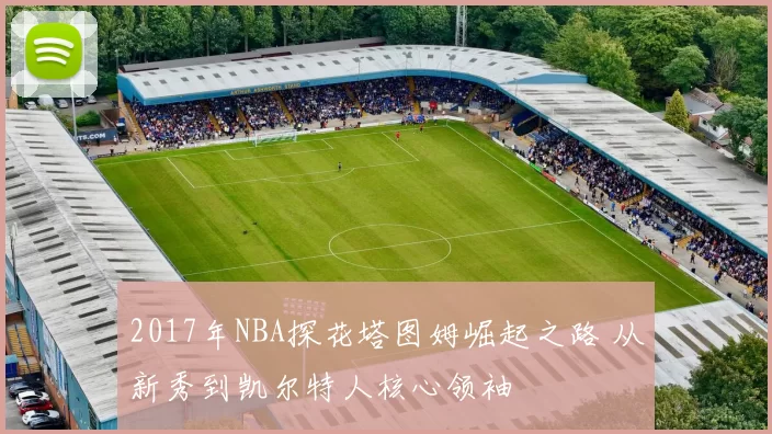 2017年NBA探花塔图姆崛起之路 从新秀到凯尔特人核心领袖