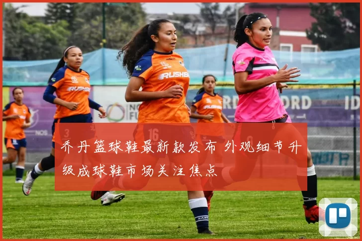 乔丹篮球鞋最新款发布 外观细节升级成球鞋市场关注焦点