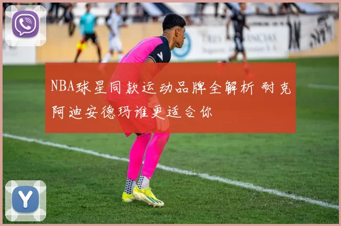NBA球星同款运动品牌全解析 耐克阿迪安德玛谁更适合你