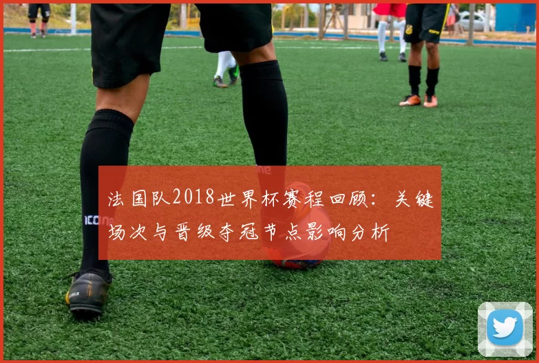 法国队2018世界杯赛程回顾：关键场次与晋级夺冠节点影响分析